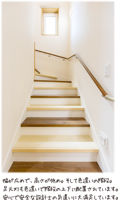 幅が広めで、高さが低め。そして色違いの階段。足元灯も色違いで階段の上下に配置されています。安心で安全な設計士の気遣いに大満足しています。