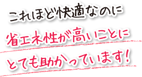 これほど快適なのに省エネ性が高いことにとても助かっています！