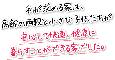 私が求める家は、高齢の両親と小さな子供たちが安心して快適、健康に暮らすことができる家でした。