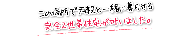 この場所で両親と一緒に暮らせる完全２世帯住宅が叶いました。