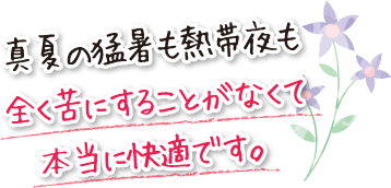 真夏の猛暑も熱帯夜も全く苦にすることがなくて本当に快適です。