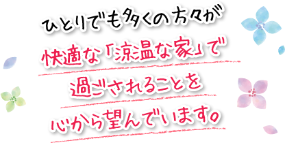 ひとりでも多くの方々が快適な「涼温な家」で過ごされることを心から望んでいます。