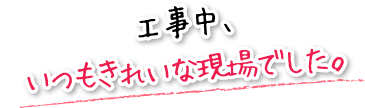 工事中、いつもきれいな現場でした。