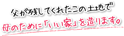 父が残してくれたこの土地で母のために「いい家」を造ります。