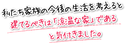 私たち家族の今後の生活を考えると建てるべきは「涼温な家」であると気付きました。