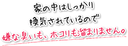 家の中はしっかり換気されているので嫌な臭いも、ホコリも溜まりません。