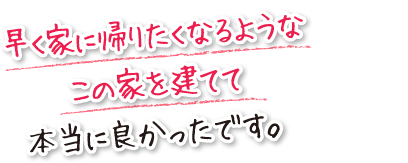 早く家に帰りたくなるようなこの家を建てて本当に良かったです。