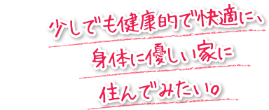 少しでも健康的で快適に、身体に優しい家に住んでみたい。