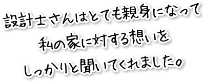 設計士さんはとても親身になって私の家に対する想いをしっかりと聞いてくれました。