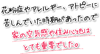 花粉症やアレルギー、アトピーに苦しんでいた時期があったので家の空気感や住み心地はとても重要でした。