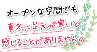 オープンな空間でも真冬に足元が寒いと感じることがありません。