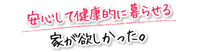 安心して健康的に暮らせる家が欲しかった。