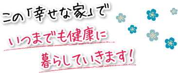 この「幸せな家」でいつまでも健康に暮らしていきます！