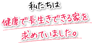 私たちは健康で長生きできる家を　求めていました。