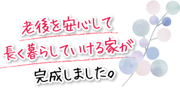 老後を安心して長く暮らしていける家が完成しました。