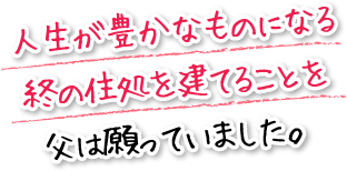 人生が豊かなものになる終の住処を建てることを父は願っていました。