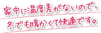 家中に温度差がないので、冬でも暖かくて快適です。