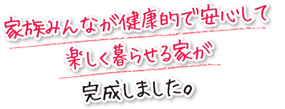 家族みんなが健康的で安心して楽しく暮らせる家が完成しました。