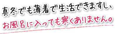 真冬でも薄着で生活できますし、お風呂に入っても寒くありません。