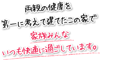 両親の健康を第一に考えて建てたこの家で家族みんないつも快適に過ごしています。