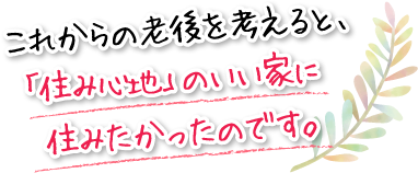 これからの老後を考えると、「住み心地」のいい家に住みたかったのです。