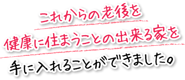 これからの老後を健康に住まうことの出来る家を手に入れることができました。