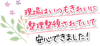 現場はいつもきれいに整理整頓されていて安心できました！