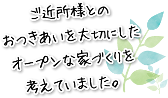 ご近所様とのおつきあいを大切にしたオープンな家づくりを考えていました。