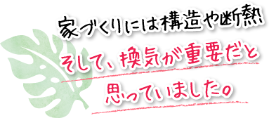 家づくりには構造や断熱そして、換気が重要だと思っていました。