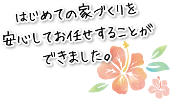 はじめての家づくりを安心してお任せすることができました。