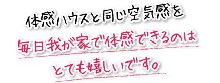 体感ハウスと同じ空気感を毎日我が家で体感できるのはとても嬉しいです。