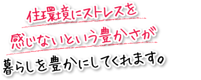 住環境にストレスを感じないという豊かさが暮らしを豊かにしてくれます。