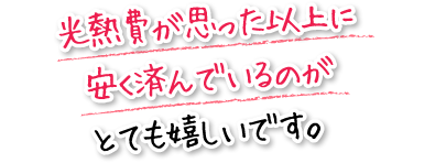 光熱費が思った以上に安く済んでいるのがとても嬉しいです。