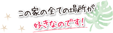 この家の全ての場所が好きなのです！