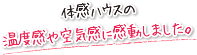 体感ハウスの温度感や空気感に感動しました。