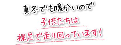 真冬でも暖かいので子供たちは裸足で走り回っています！