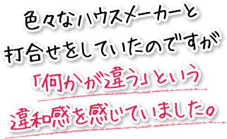 色々なハウスメーカーと打合せをしていたのですが「何かが違う」という違和感を感じていました。