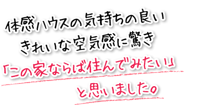 体感ハウスの気持ちの良いきれいな空気感に驚き「この家ならば住んでみたい」と思いました。