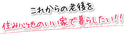 これからの老後を住み心地のいい家で暮らしたい！！