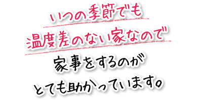 いつの季節でも温度差のない家なので家事をするのがとても助かっています。