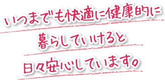 いつまでも快適に健康的に暮らしていけると日々安心しています。