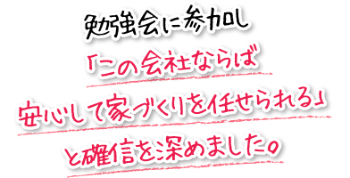 勉強会に参加し「この会社ならば安心して家づくりを任せられる」と確信を深めました。