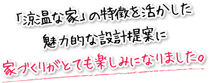 「涼温な家」の特徴を活かした魅力的な設計提案に家づくりがとても楽しみになりました。