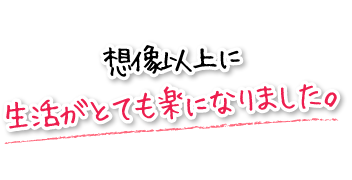 想像以上に生活がとても楽になりました。