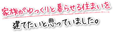 家族がゆっくりと暮らせる住まいを建てたいと思っていました。