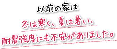 以前の家は冬は寒く、夏は暑い、耐震強度にも不安がありました。