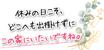 休みの日こそ、どこへも出掛けずにこの家にいたいですね。