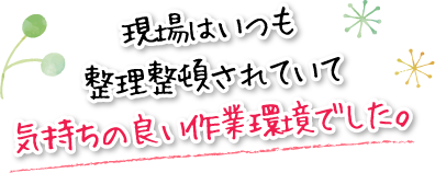 現場はいつも整理整頓されていて気持ちの良い作業環境でした。