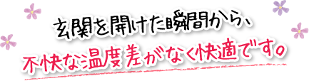 玄関を開けた瞬間から、不快な温度差がなく快適です。