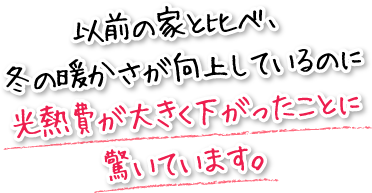 以前の家と比べ、冬の暖かさが向上しているのに光熱費が大きく下がったことに驚いています。